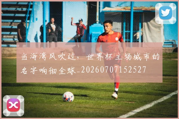当海湾风吹过，世界杯主场城市的名字响彻全球_20260707152527