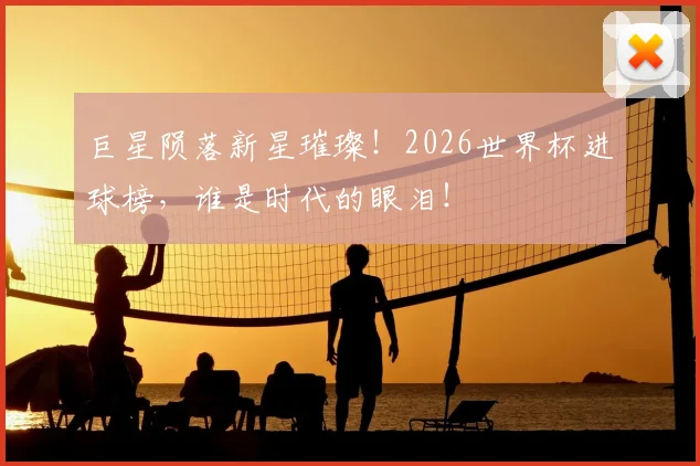 巨星陨落新星璀璨!2026世界杯进球榜,谁是时代的眼泪!