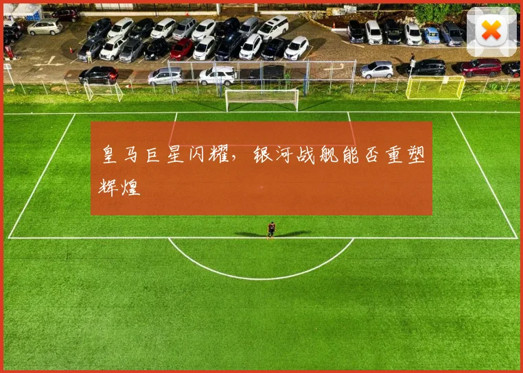 皇马巨星闪耀，银河战舰能否重塑辉煌