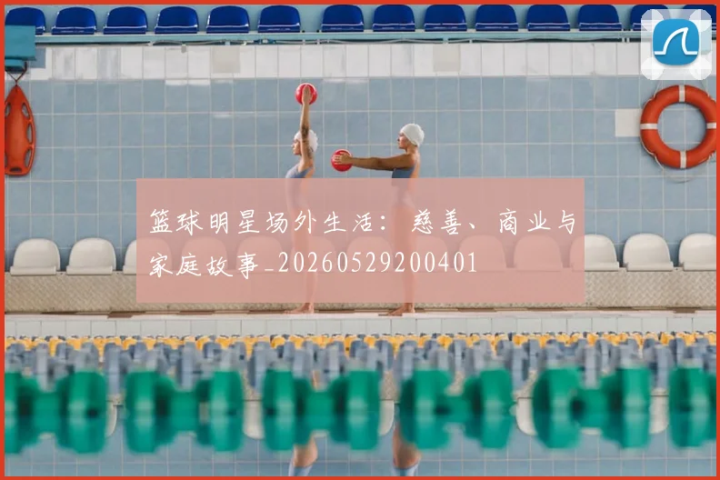 篮球明星场外生活：慈善、商业与家庭故事_20260529200401