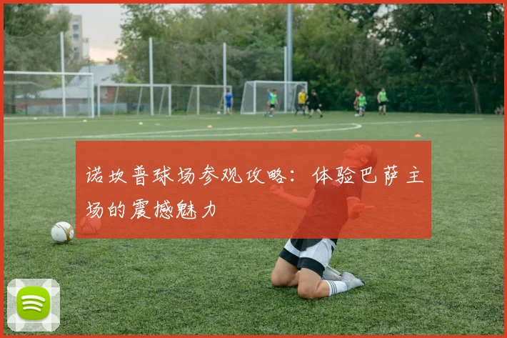 诺坎普球场参观攻略：体验巴萨主场的震撼魅力