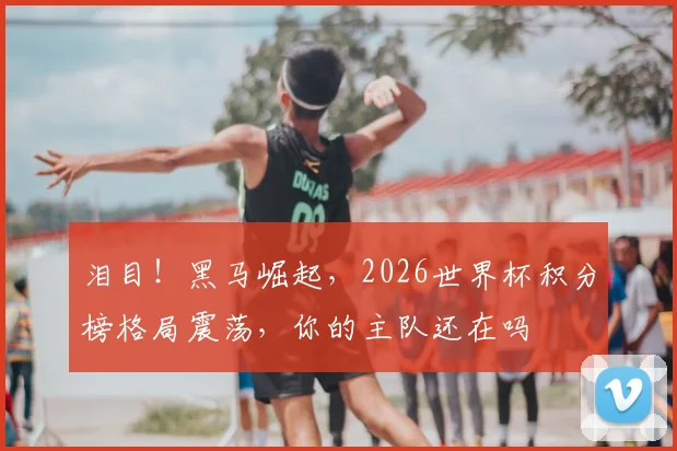泪目！黑马崛起，2026世界杯积分榜格局震荡，你的主队还在吗