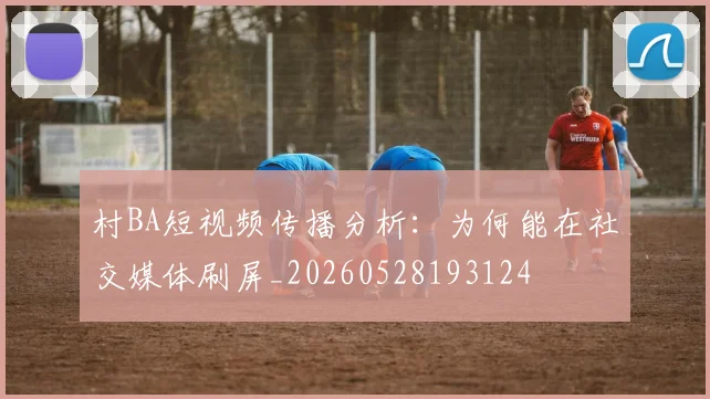 村BA短视频传播分析:为何能在社交媒体刷屏_20260528193124