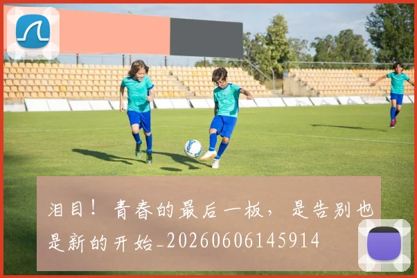 泪目！青春的最后一板，是告别也是新的开始_20260606145914