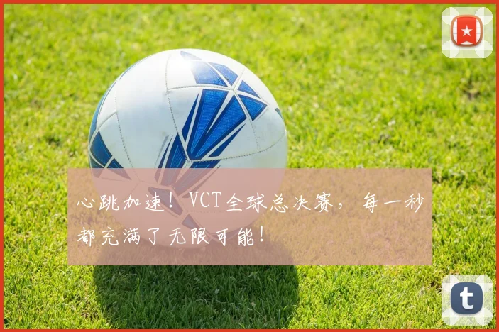 心跳加速！VCT全球总决赛，每一秒都充满了无限可能！