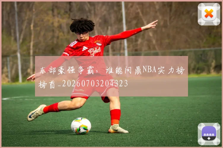 东部豪强争霸，谁能问鼎NBA实力榜榜首_20260703204323