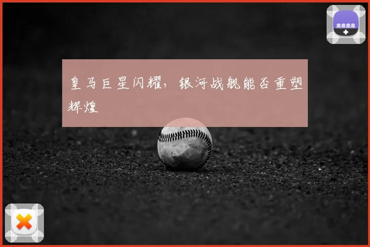 皇马巨星闪耀，银河战舰能否重塑辉煌